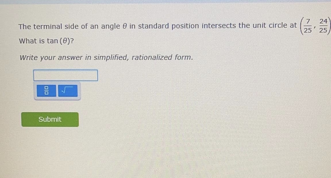 ### Problem Statement

The terminal side of an angle θ in standard position intersects the unit circle at \( \left(\frac{7}{25}, \frac{24}{25}\right) \).

#### Question
What is \( \tan(\theta) \)?

*Write your answer in simplified, rationalized form.*

### Input Area

Below the question, there is an input field where students can type their answers. The input field is accompanied by a button with a fraction and a square root symbol, likely for inputting complex and precise mathematical expressions. 

### Submit Button

Once the student has entered their answer, they can click the "Submit" button, which is green and located below the input area. This likely submits their answer for grading or further feedback.

### Educational Context

When analyzing the coordinates of a point on the unit circle, the tangent of the angle θ can be found using the ratio of the y-coordinate to the x-coordinate (i.e., \( \tan(\theta) = \frac{y}{x} \)). 

In this problem:
- x-coordinate = \( \frac{7}{25} \)
- y-coordinate = \( \frac{24}{25} \)

Therefore, \( \tan(\theta) = \frac{\frac{24}{25}}{\frac{7}{25}} = \frac{24}{25} \times \frac{25}{7} = \frac{24}{7} \).

Hence, the value of \( \tan(\theta) \) is \( \frac{24}{7} \), and this is already in its simplest form. 

This problem assists students in understanding trigonometric relationships on the unit circle and enhances their ability to simplify and rationalize fractions.