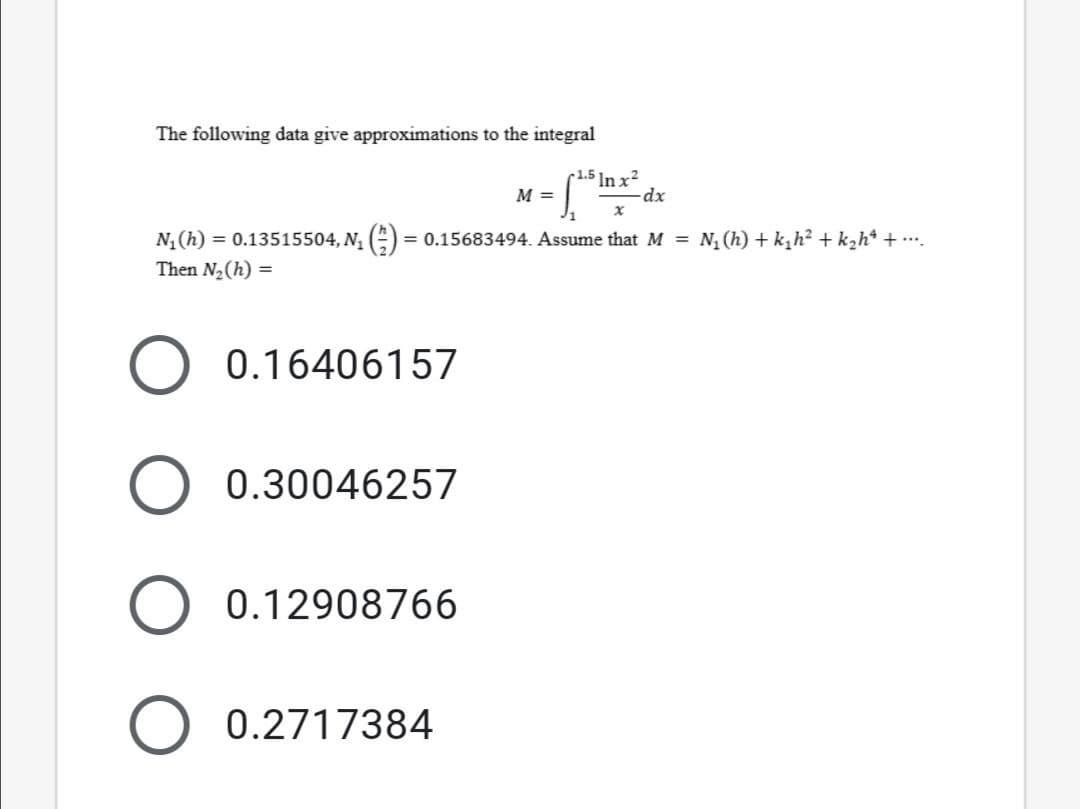 The following data give approximations to the integral
-1.5 ]n x?
M =
N, (h) = 0.13515504, N, () = 0.15683494. Assume that M = N, (h) + k,h? + k,h* + ...
Then N2(h) =
0.16406157
0.30046257
0.12908766
0.2717384
