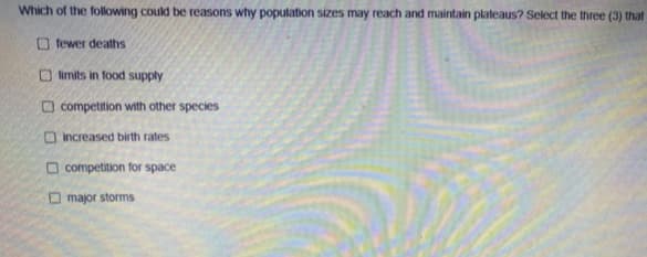 Which of the following could be reasons why population sizes may reach and maintain plateaus? Select the three (3) that
O fewer deaths
O limits in fod supply
O competition with other species
O increased birth rates
O competition for space
O major storms
