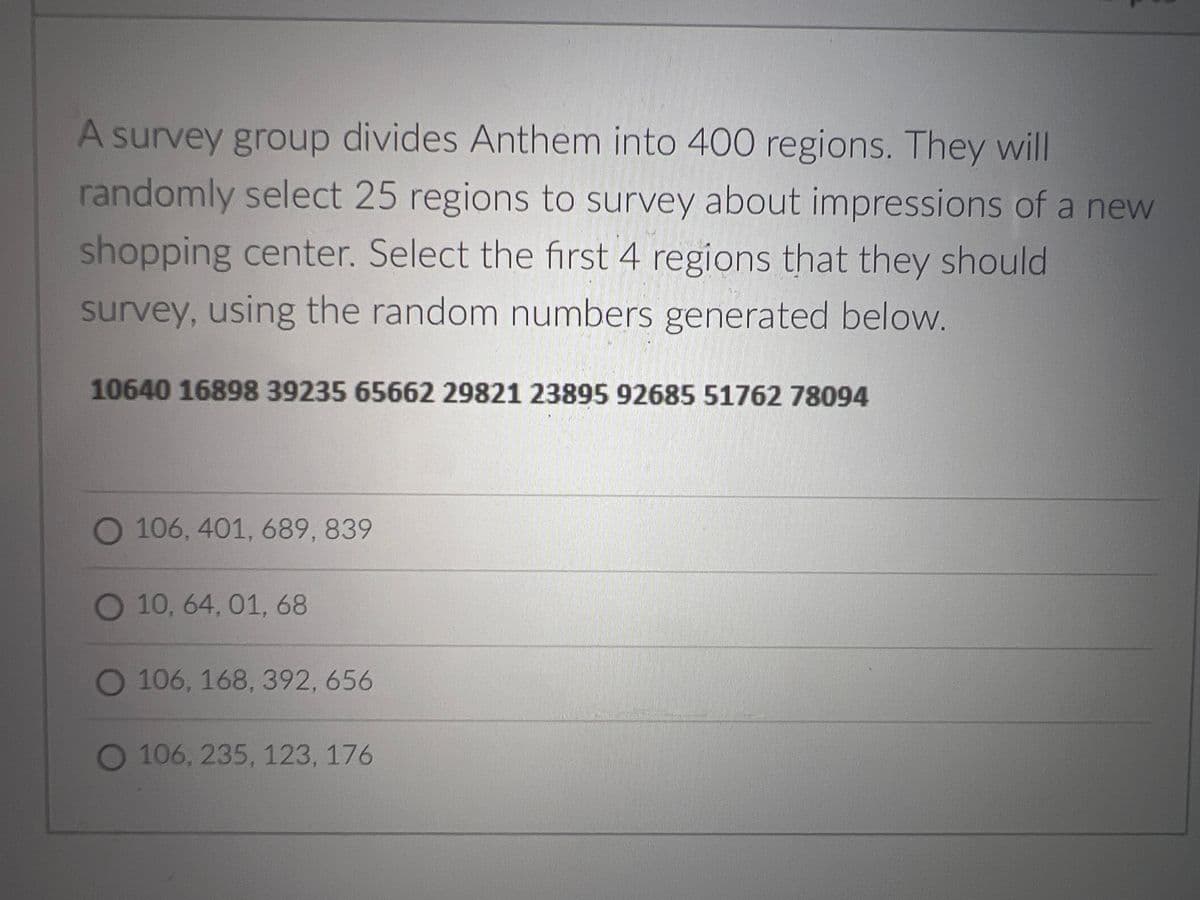 A survey group divides Anthem into 400 regions. They will
randomly select 25 regions to survey about impressions of a new
shopping center. Select the first 4 regions that they should
survey, using the random numbers generated below.
10640 16898 39235 65662 29821 23895 92685 51762 78094
106, 401, 689, 839
O 10, 64, 01, 68
O 106, 168, 392, 656
106, 235, 123, 176