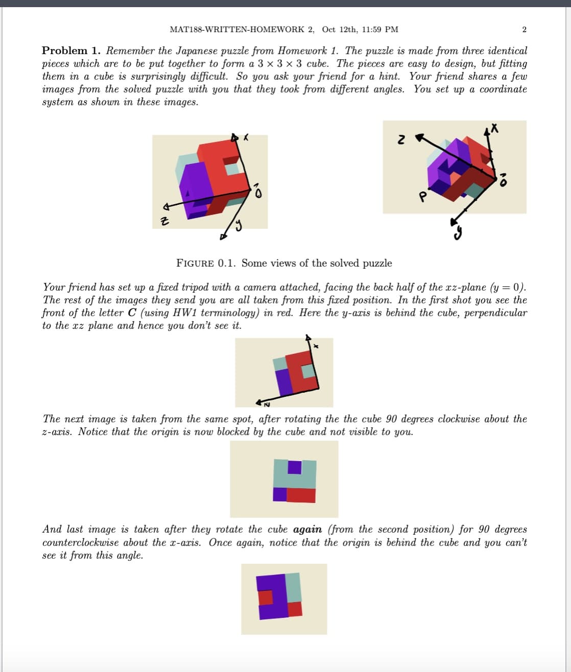 MAT188-WRITTEN-HOMEWORK 2, Oct 12th, 11:59 PM
2
Problem 1. Remember the Japanese puzzle from Homework 1. The puzzle is made from three identical
pieces which are to be put together to form a 3 × 3 × 3 cube. The pieces are easy to design, but fitting
them in a cube is surprisingly difficult. So you ask your friend for a hint. Your friend shares a few
images from the solved puzzle with you that they took from different angles. You set up a coordinate
system as shown in these images.
z
2 R
FIGURE 0.1. Some views of the solved puzzle
Your friend has set up a fixed tripod with a camera attached, facing the back half of the xz-plane (y = 0).
The rest of the images they send you are all taken from this fixed position. In the first shot you see the
front of the letter C (using HW1 terminology) in red. Here the y-axis is behind the cube, perpendicular
to the xz plane and hence you don't see it.
The next image is taken from the same spot, after rotating the the cube 90 degrees clockwise about the
z-axis. Notice that the origin is now blocked by the cube and not visible to you.
And last image is taken after they rotate the cube again (from the second position) for 90 degrees
counterclockwise about the x-axis. Once again, notice that the origin is behind the cube and you can't
see it from this angle.