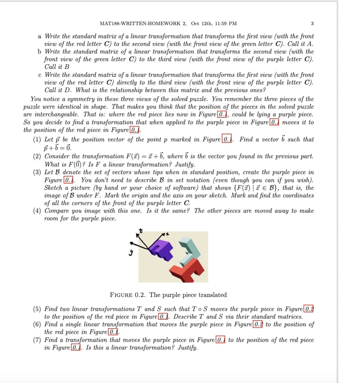 MAT188-WRITTEN-HOMEWORK 2, Oct 12th, 11:59 PM
3
a Write the standard matrix of a linear transformation that transforms the first view (with the front
view of the red letter C) to the second view (with the front view of the green letter C). Call it A.
b Write the standard matrix of a linear transformation that transforms the second view (with the
front view of the green letter C) to the third view (with the front view of the purple letter C).
Call it B
c Write the standard matrix of a linear transformation that transforms the first view (with the front
view of the red letter C) directly to the third view (with the front view of the purple letter C).
Call it D. What is the relationship between this matrix and the previous ones?
You notice a symmetry in these three views of the solved puzzle. You remember the three pieces of the
puzzle were identical in shape. That makes you think that the position of the pieces in the solved puzzle
are interchangeable. That is: where the red piece lies now in Figure [0.1, could be lying a purple piece.
So you decide to find a transformation that when applied to the purple piece in Figure 0.1 moves it to
the position of the red piece in Figure 0.1.
(1) Let p be the position vector of the point p marked in Figure 0.1. Find a vector 5 such that
p+b=0.
(2) Consider the transformation F(x) = x+b, where b is the vector you found in the previous part.
What is F(0)? Is F a linear transformation? Justify.
(3) Let B denote the set of vectors whose tips when in standard position, create the purple piece in
Figure 0.1. You don't need to describe B in set notation (even though you can if you wish).
Sketch a picture (by hand or your choice of software) that shows {F(x) | € B}, that is, the
image of B under F. Mark the origin and the axis on your sketch. Mark and find the coordinates
of all the corners of the front of the purple letter C.
(4) Compare you image with this one. Is it the same? The other pieces are moved away to make
room for the purple piece.
У
FIGURE 0.2. The purple piece translated
(5) Find two linear transformations T and S such that To S moves the purple piece in Figure 0.2
to the position of the red piece in Figure 0.1. Describe T and S via their standard matrices.
(6) Find a single linear transformation that moves the purple piece in Figure 0.2 to the position of
the red piece in Figure 0.1.
(7) Find a transformation that moves the purple piece in Figure 0.1 to the position of the red piece
in Figure 0.1. Is this a linear transformation? Justify.