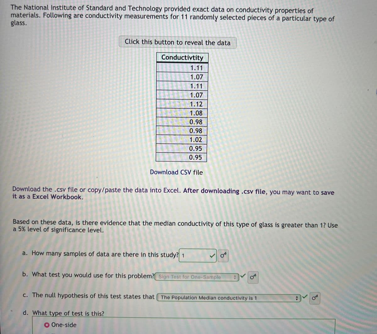 The National Institute of Standard and Technology provided exact data on conductivity properties of
materials. Following are conductivity measurements for 11 randomly selected pieces of a particular type of
glass.
Click this button to reveal the data
Conductivtity
1.11
1.07
1.11
1.07
1.12
1.08
0.98
0.98
1.02
0.95
0.95
Download CSV file
Download the .csv file or copy/paste the data into Excel. After downloading .csv file, you may want to save
it as a Excel Workbook.
Based on these data, is there evidence that the median conductivity of this type of glass is greater than 1? Use
a 5% level of significance level.
a. How many samples of data are there in this study? 1
d. What type of test is this?
One-side
OF
b. What test you would use for this problem? Sign Test for One-Sample
+
Ꮕ
c. The null hypothesis of this test states that The Population Median conductivity is 1
OF