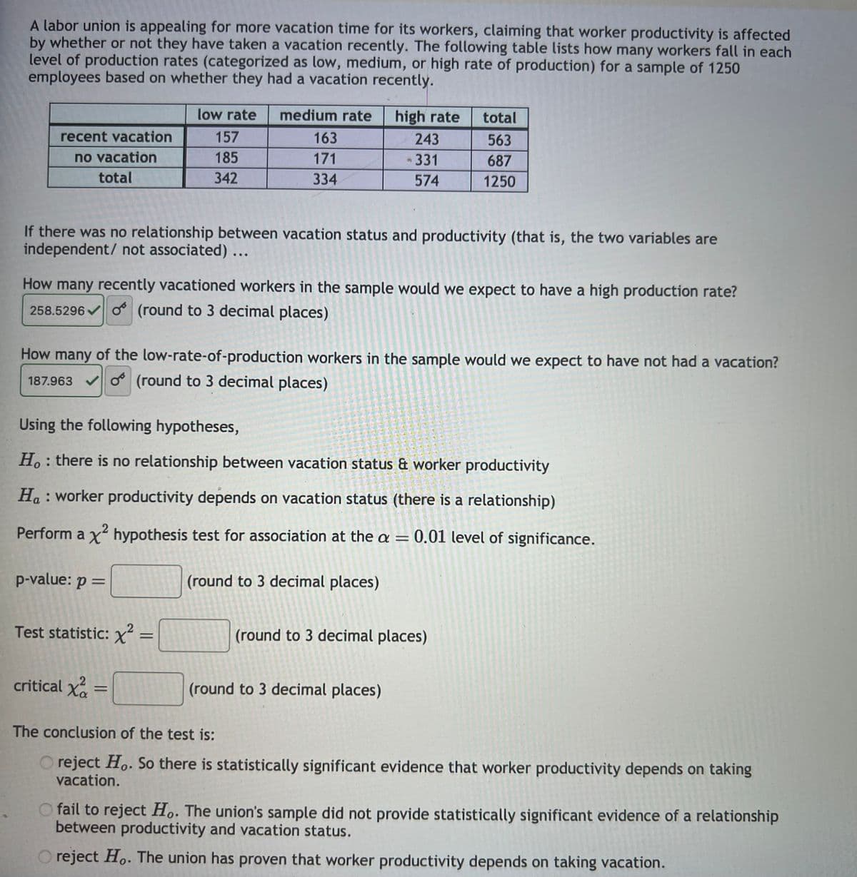 A labor union is appealing for more vacation time for its workers, claiming that worker productivity is affected
by whether or not they have taken a vacation recently. The following table lists how many workers fall in each
level of production rates (categorized as low, medium, or high rate of production) for a sample of 1250
employees based on whether they had a vacation recently.
recent vacation
no vacation
total
low rate medium rate
157
185
342
If there was no relationship between vacation status and productivity (that is, the two variables are
independent/ not associated) ...
p-value: p =
163
171
334
How many recently vacationed workers in the sample would we expect to have a high production rate?
258.5296 (round to 3 decimal places)
Ꮕ
Test statistic: x² =
How many of the low-rate-of-production workers in the sample would we expect to have not had a vacation?
187.963 (round to 3 decimal places)
✔
critical x²
Using the following hypotheses,
Ho: there is no relationship between vacation status & worker productivity
Ha: worker productivity depends on vacation status (there is a relationship)
Perform a x² hypothesis test for association at the a= 0.01 level of significance.
=
high rate total
563
687
1250
20-2-2
243
331
574
(round to 3 decimal places)
(round to 3 decimal places)
M
(round to 3 decimal places)
The conclusion of the test is:
O reject Ho. So there is statistically significant evidence that worker productivity depends on taking
vacation.
O fail to reject Ho. The union's sample did not provide statistically significant evidence of a relationship
between productivity and vacation status.
reject Ho. The union has proven that worker productivity depends on taking vacation.