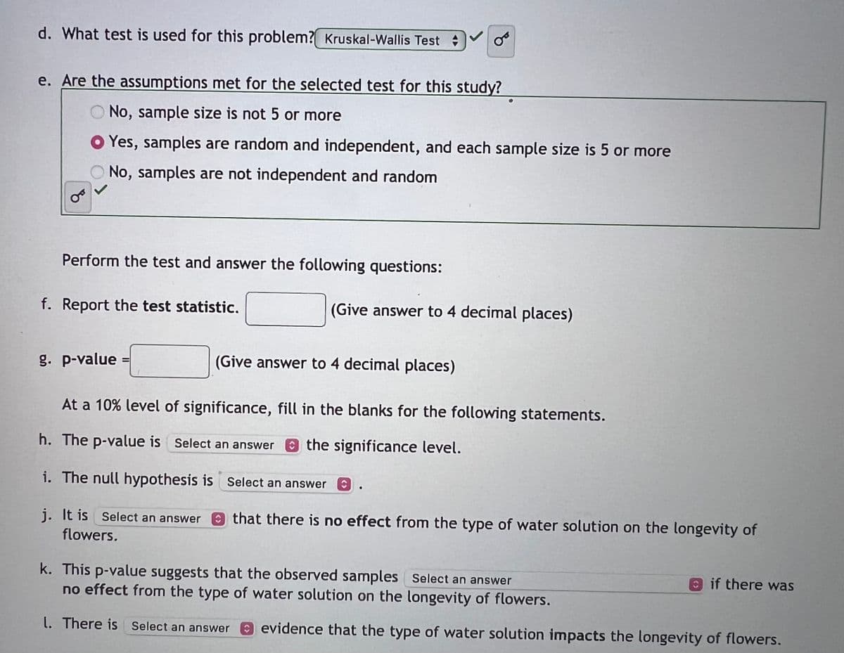 d. What test is used for this problem? Kruskal-Wallis Test
e. Are the assumptions met for the selected test for this study?
No, sample size is not 5 or more
Yes, samples are random and independent, and each sample size is 5 or more
No, samples are not independent and random
Perform the test and answer the following questions:
f. Report the test statistic.
g. p-value
B
(Give answer to 4 decimal places)
(Give answer to 4 decimal places)
At a 10% level of significance, fill in the blanks for the following statements.
h. The p-value is Select an answer the significance level.
i. The null hypothesis is
j. It is Select an answer
flowers.
Select an answer
that there is no effect from the type of water solution on the longevity of
k. This p-value suggests that the observed samples Select an answer
no effect from the type of water solution on the longevity of flowers.
l. There is Select an answer evidence that the type of water solution impacts the longevity of flowers.
if there was