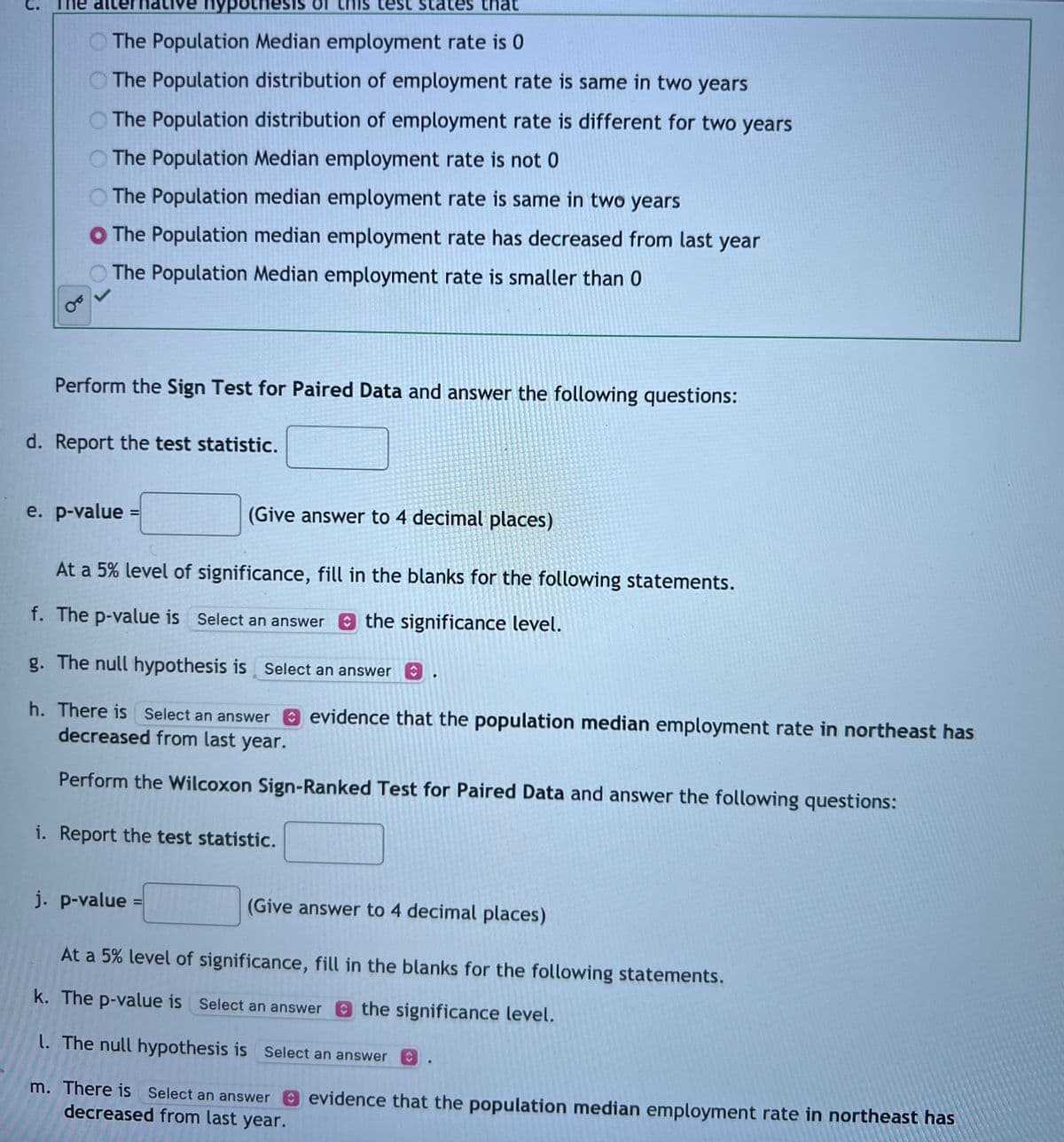 OT
hypothesis
The Population Median employment rate is 0
The Population distribution of employment rate is same in two years
The Population distribution of employment rate is different for two years
The Population Median employment rate is not 0
The Population median employment rate is same in two years
O The Population median employment rate has decreased from last year
The Population Median employment rate is smaller than 0
d. Report the test statistic.
e. p-value
Perform the Sign Test for Paired Data and answer the following questions:
=
j. p-value
test
at
i. Report the test statistic.
(Give answer to 4 decimal places)
At a 5% level of significance, fill in the blanks for the following statements.
f. The p-value is Select an answer the significance level.
g. The null hypothesis is Select an answer
h. There is Select an answer
decreased from last year.
Perform the Wilcoxon Sign-Ranked Test for Paired Data and answer the following questions:
m. There is Select an answer
decreased from last year.
evidence that the population median employment rate in northeast has
(Give answer to 4 decimal places)
At a 5% level of significance, fill in the blanks for the following statements.
k. The p-value is Select an answer the significance level.
l. The null hypothesis is Select an answer
evidence that the population median employment rate in northeast has