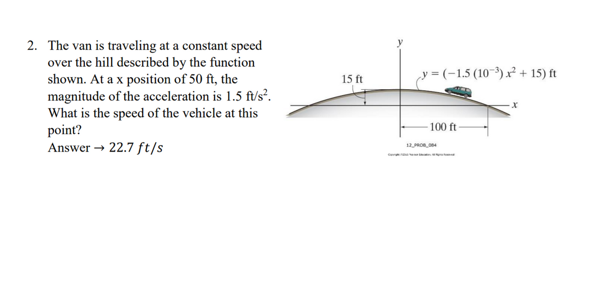 2. The van is traveling at a constant speed
over the hill described by the function
shown. At a x position of 50 ft, the
magnitude of the acceleration is 1.5 ft/s?.
What is the speed of the vehicle at this
point?
Answer → 22.7 ft/s
y = (-1,5 (10–³)x² + 15) ft
15 ft
100 ft
12_PROB_084
Capyrsht neus aor tucation I Rgra Reaerved
