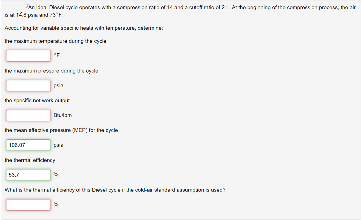 An ideal Diesel cycle operates with a compression ratio of 14 and a cutoff ratio of 2.1. At the beginning of the compression process, the air
is at 14.8 psia and 73°F.
Accounting for variable specific heats with temperature, determine:
the maximum temperature during the cycle
°F
the maximum pressure during the cycle
psia
the specific net work output
Btu/lbm
the mean effective pressure (MEP) for the cycle
106.07
psia
the thermal efficiency
53.7
%
What is the thermal efficiency of this Diesel cycle if the cold-air standard assumption is used?
%
