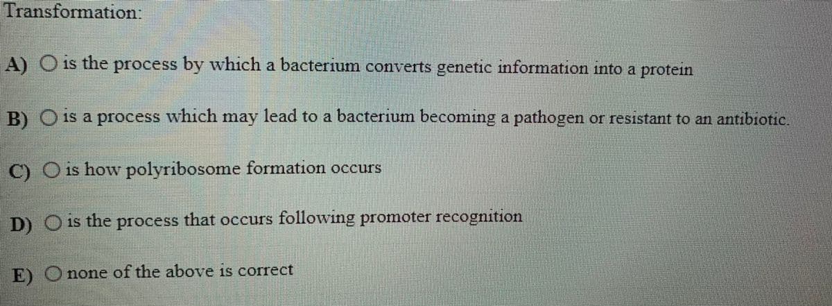 Transformation:
A) Ois the process by which a bacterium converts genetic mformation into a protein
B) O 1s a process which may lead to a bacterium becoming a pathogen or resistant to an antibiotic,
C) O is how polyribosome formation occurs
D) O is the process that occurs following promoter recognition
E) Onone of the above is correct
