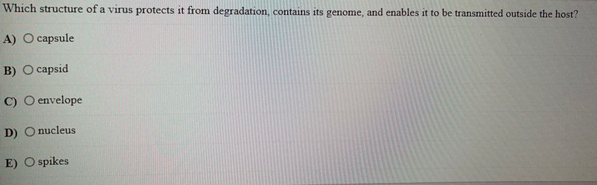 Which structure of a virus protects it from degradation, contains its genome, and enables it to be transmitted outside the host?
A) O capsule
B) O capsid
C) O envelope
D) O nucleus
E) O spikes
