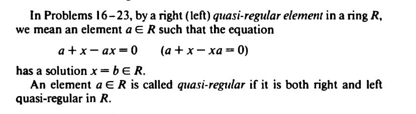 In Problems 16-23, by a right (left) quasi-regular element in a ring R,
we mean an element a E R such that the equation
a + x-ax=0
(a + x-xa= 0)
has a solution x = b E R.
An element a E R is called quasi-regular if it is both right and left
quasi-regular in R.