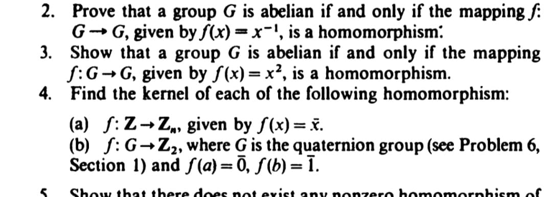 2.
Prove that a group G is abelian if and only if the mapping f
G-G, given by f(x)=x-¹, is a homomorphism:
3. Show that a group G is abelian if and only if the mapping
f: G→G, given by f(x)=x², is a homomorphism.
4.
Find the kernel of each of the following homomorphism:
(a) f: Z→Z,, given by f(x)= x.
(b) f: G-Z₂, where G is the quaternion group (see Problem 6,
Section 1) and f(a)=Ō, ƒ (b) = ī.
Show that there does not exist any nonzero homomorphism of