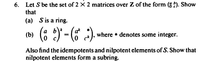 6.
Let S be the set of 2 × 2 matrices over Z of the form (?). Show
that
(a) S is a ring.
(b)
(a b)* = (a* .*).
0
0
where denotes some integer.
Also find the idempotents and nilpotent elements of S. Show that
nilpotent elements form a subring.