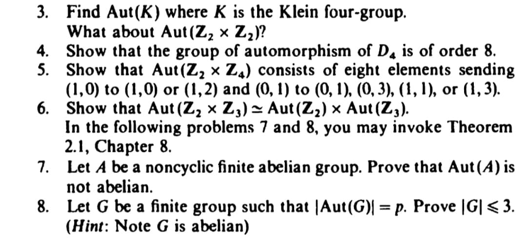 3.
Find Aut(K) where K is the Klein four-group.
What about Aut (Z₂ × Z₂)?
4. Show that the group of automorphism of D4 is of order 8.
5. Show that Aut(Z₂ × Z₁) consists of eight elements sending
(1,0) to (1,0) or (1,2) and (0, 1) to (0, 1), (0, 3), (1, 1), or (1, 3).
Show that Aut (Z₂ × Z3) ≈ Aut (Z₂) × Aut (Z3).
6.
~
In the following problems 7 and 8, you may invoke Theorem
2.1, Chapter 8.
7.
Let A be a noncyclic finite abelian group. Prove that Aut (4) is
not abelian.
8.
Let G be a finite group such that |Aut(G)| = p. Prove |G| ≤ 3.
(Hint: Note G is abelian)