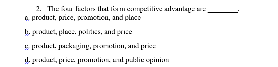 2. The four factors that form competitive advantage are
a. product, price, promotion, and place
b. product, place, politics, and price
& product, packaging, promotion, and price
d. product, price, promotion, and public opinion
