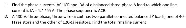 1. Find the phase currents IAC, ICB and IBA of a balanced three-phase A load to which one line
current is IA = 1.4 L65 A. The phase sequence is ACB.
2. A 480-V. three-phase, three-wire circuit has two parallel-connected balanced Y loads, one of 40-
resistors and the other of 120-Q resistors. Find the total rms line current