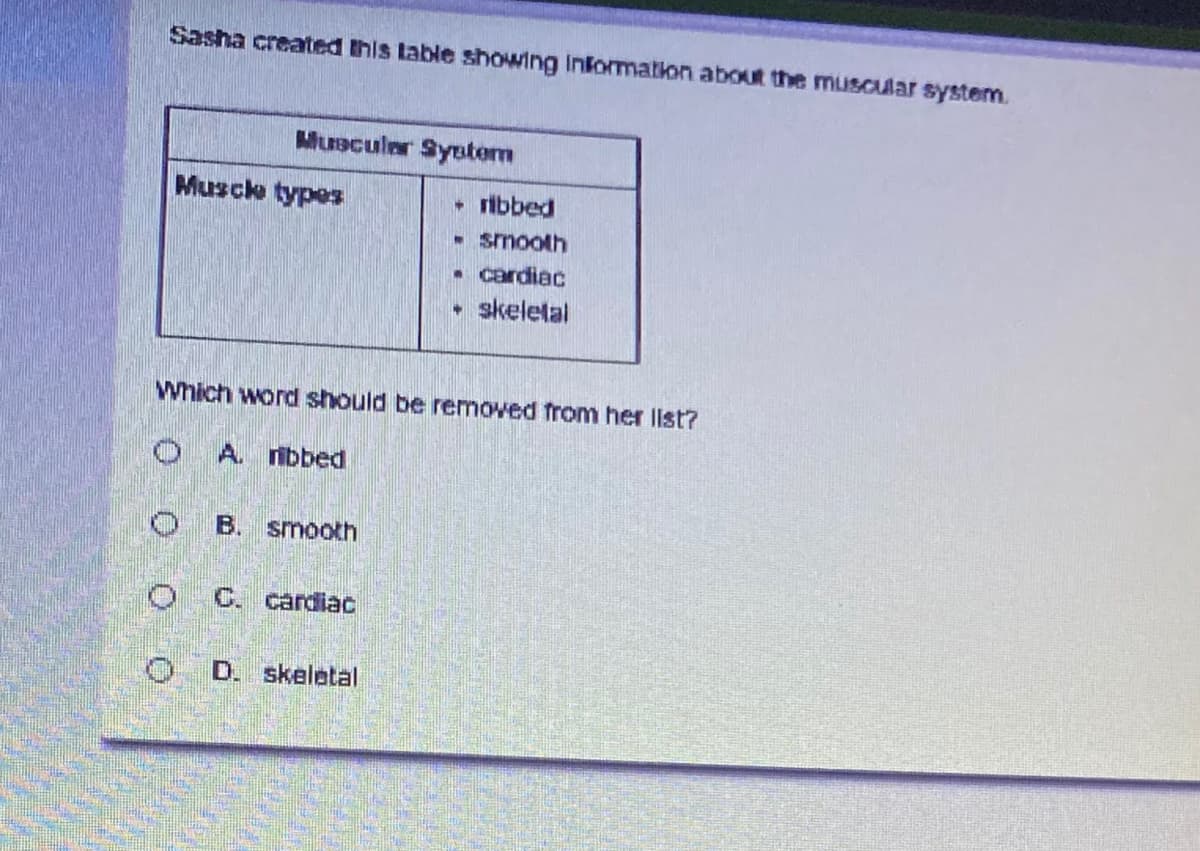 Sasha created this table showing Information aboR the muscular system.
Muscular Syetem
Musch types
ribbed
- smooth
• cardiac
• skeletal
Which word should be removed from her llst?
A. nbbed
B. smooth
C. cardiac
D. skeletal
