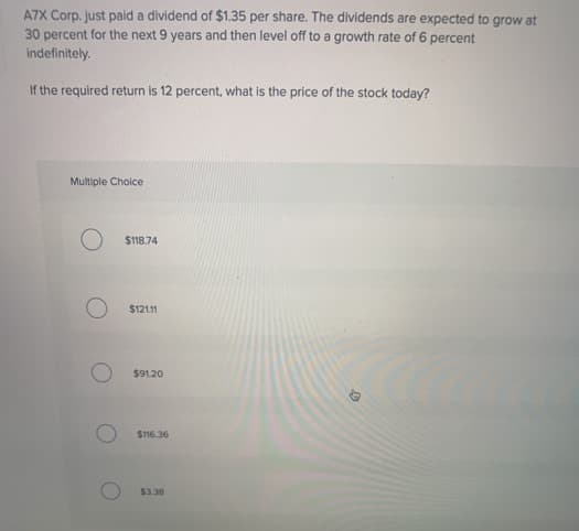 A7X Corp. just paid a dividend of $1.35 per share. The dividends are expected to grow at
30 percent for the next 9 years and then level off to a growth rate of 6 percent
indefinitely.
If the required return is 12 percent, what is the price of the stock today?
Multiple Choice
O
$118.74
$121.11
$91.20
$116.36
$3.38
D