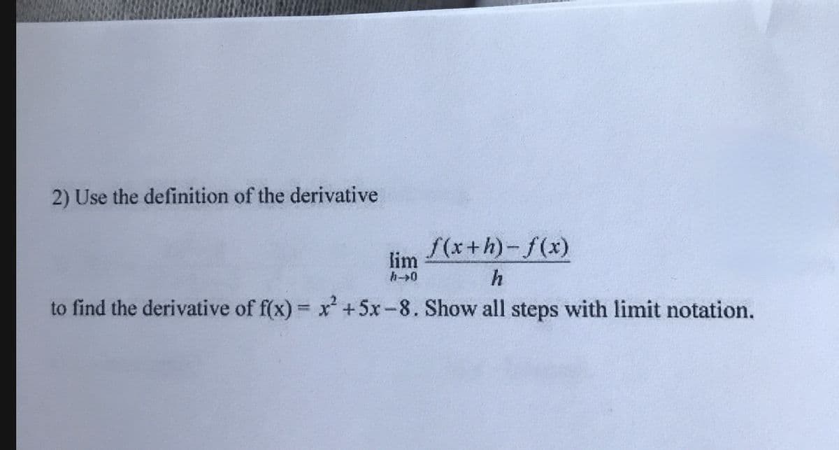 2) Use the definition of the derivative
f(x+h)-f(x)
lim
to find the derivative of f(x) x +5x-8. Show all steps with limit notation.
