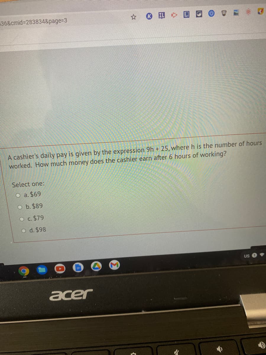 36&cmid%3D283834&page=D3
A cashier's daily pay is given by the expression 9h + 25, where h is the number of hours
worked. How much money does the cashier earn after 6 hours of working?
Select one:
O a. $69
O b. $89
O c. $79
O d. $98
US
acer
