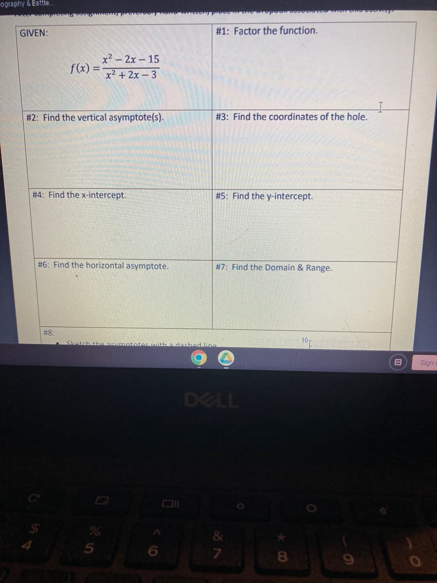 -ography & Battle..
GIVEN:
---
f(x) =
MotorabnymGO
#8:
x² - 2x - 15
x² + 2x-3
#2: Find the vertical asymptote(s).
#4: Find the x-intercept.
#6: Find the horizontal asymptote.
Sketch the asym
A
#1: Factor the function.
#3: Find the coordinates of the hole.
#5: Find the y-intercept.
#7: Find the Domain & Range.
e dashed line
are propom
DELL
29
&
7
B
Sign