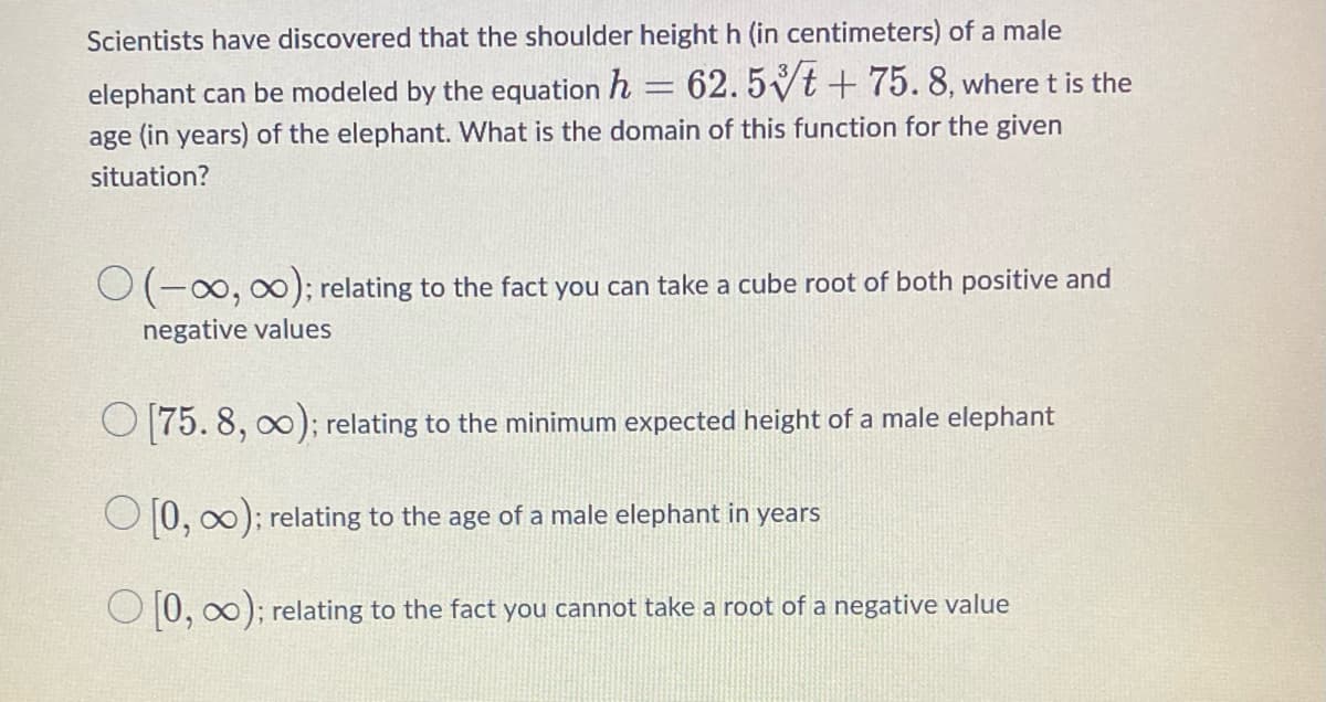 Scientists have discovered that the shoulder height h (in centimeters) of a male
h = 62.5t + 75.8, where t is the
age (in years) of the elephant. What is the domain of this function for the given
situation?
elephant can be modeled by the equation
O(-∞, ∞); relating to the fact you can take a cube root of both positive and
negative values
O [75.8, 0); relating to the minimum expected height of a male elephant
[0, 0); relating to the age of a male elephant in years
[0, 0); relating to the fact you cannot take a root of a negative value