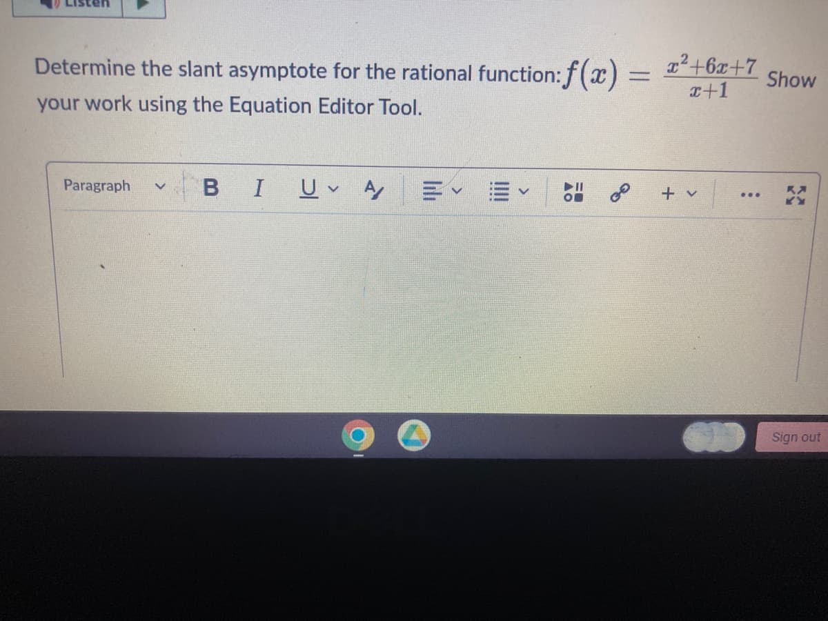 Determine the slant asymptote for the rational function: f(x) = x²+6x+7 Show
x+1
your work using the Equation Editor Tool.
Paragraph v
B
I Uv A
00
+ v
:
K
Sign out