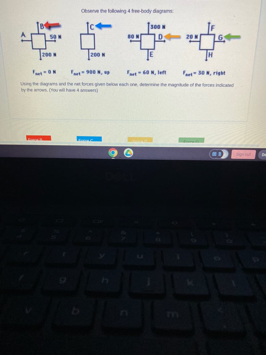 50 N
200 N
Force B
Observe the following 4 free-body diagrams:
200 N
b
Force C
80 N
O
Fnet = 0 N
Fnet
-900 N, up
Fnet 60 N, left
Fnet 30 N, right
Using the diagrams and the net forces given below each one, determine the magnitude of the forces indicated
by the arrows. (You will have 4 answers)
300 N
D
Force D
20 N
28
IF
Force G
H
Sign out
De