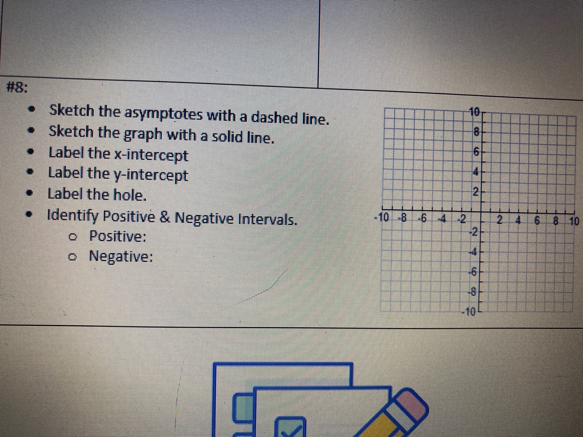 #8:
Sketch the asymptotes with a dashed line.
Sketch the graph with a solid line.
Label the x-intercept
• Label the y-intercept
Label the hole.
• Identify Positive & Negative Intervals.
Positive:
o Negative:
-10 8 6
4 2
10
8
4
2
8
2
A
6 8 10