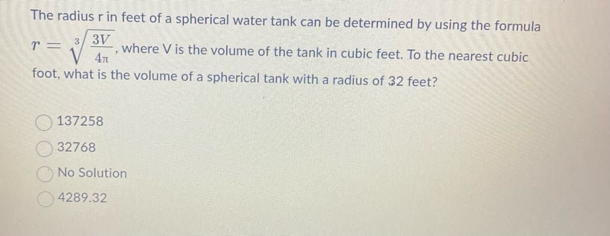 The radius r in feet of a spherical water tank can be determined by using the formula
✓
r =
3 3V
4π
foot, what is the volume of a spherical tank with a radius of 32 feet?
137258
32768
"
where V is the volume of the tank in cubic feet. To the nearest cubic
4289.32
No Solution