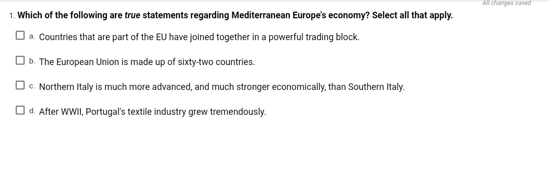 All changes saved
1. Which of the following are true statements regarding Mediterranean Europe's economy? Select all that apply.
O a. Countries that are part of the EU have joined together in a powerful trading block.
O b. The European Union is made up of sixty-two countries.
O c. Northern Italy is much more advanced, and much stronger economically, than Southern Italy.
O d. After WWII, Portugal's textile industry grew tremendously.
