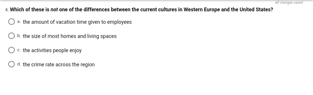 All changes saved
4. Which of these is not one of the differences between the current cultures in Western Europe and the United States?
a. the amount of vacation time given to employees
O b. the size of most homes and living spaces
O c. the activities people enjoy
O d. the crime rate across the region
O O
