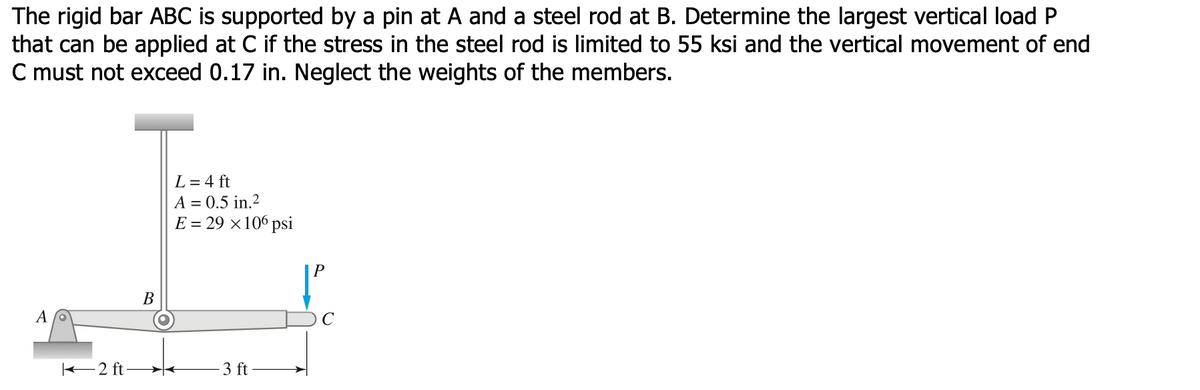 The rigid bar ABC is supported by a pin at A and a steel rod at B. Determine the largest vertical load P
that can be applied at C if the stress in the steel rod is limited to 55 ksi and the vertical movement of end
C must not exceed 0.17 in. Neglect the weights of the members.
L = 4 ft
A = 0.5 in.2
E = 29 ×106 psi
В
2 ft -
3 ft
