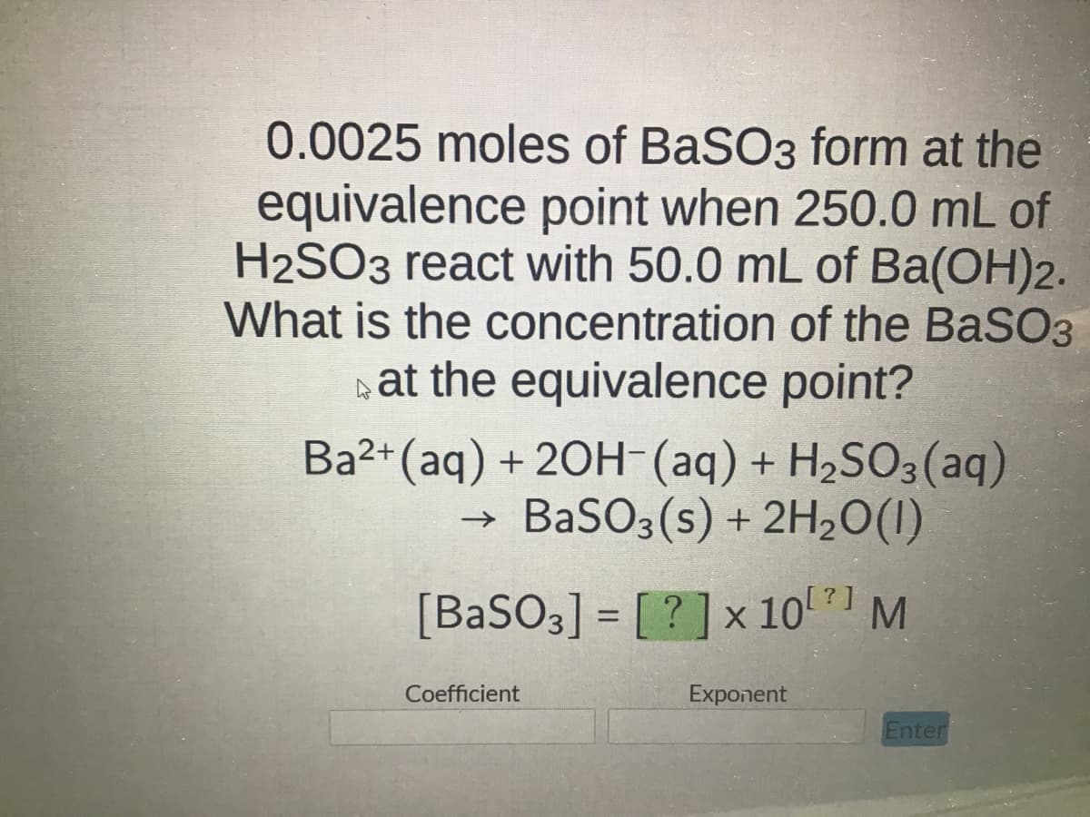 0.0025 moles of BaSO3 form at the
equivalence point when 250.0 mL of
H2SO3 react with 50.0 mL of Ba(OH)2.
What is the concentration of the BaSO3
at the equivalence point?
Ba2+ (aq) + 2OH- (aq) + H₂SO3(aq)
BaSO3(s) + 2H₂O(1)
[BaSO3] = [?] x 10²] M
Coefficient
Exponent
Enter