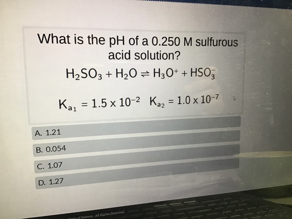 What is the pH of a 0.250 M sulfurous
acid solution?
H₂SO3 + H₂O → H3O+ + HSO3
Ka₁
A. 1.21
B. 0.054
C. 1.07
D. 1.27
= 1.5 x 10-2 K₂₂ = 1.0 x 10-7
damy of Science. All Rights Reserved.
4