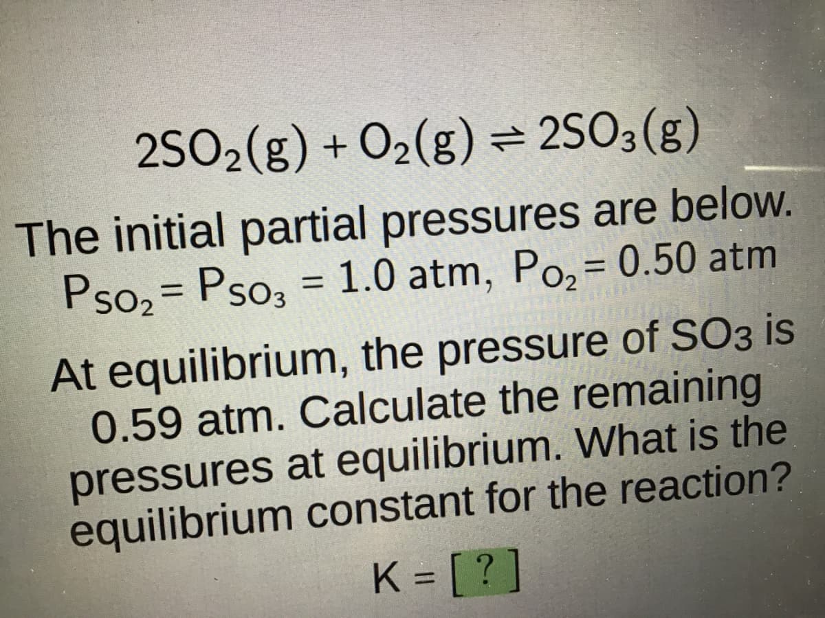 2SO₂(g) + O₂(g) = 2SO3(g)
The initial partial pressures are below.
Pso₂= Pso₂ = 1.0 atm, Po₂ = 0.50 atm
At equilibrium, the pressure of SO3 is
0.59 atm. Calculate the remaining
pressures at equilibrium. What is the
equilibrium constant for the reaction?
K = [?]