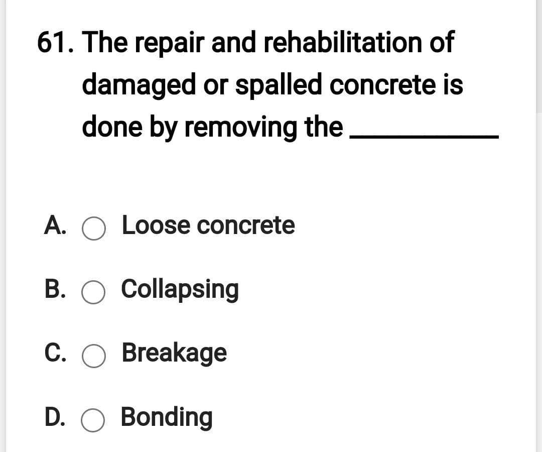 61. The repair and rehabilitation of
damaged or spalled concrete is
done by removing the
A. O Loose concrete
В.
Collapsing
C. O Breakage
D. O Bonding
