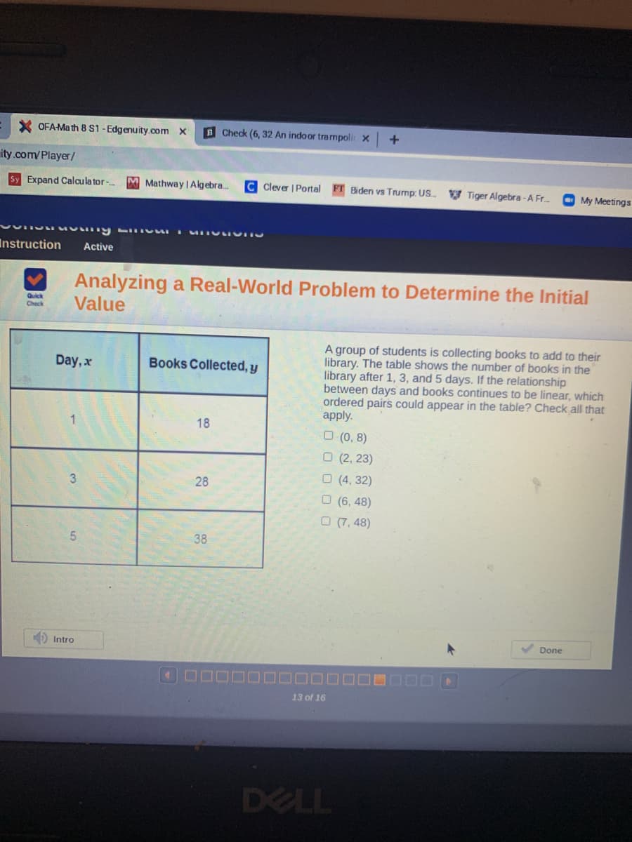 X OFA-Math 8 S1 - Edgenuity.ocom X
BCheck (6, 32 An indoor trampoli x
ity.com/Player/
Sy Expand Calculator -.
M Mathway | Algebra.
C Clever | Portal
Biden vs Trump: US.
V Tiger Algebra -A Fr.
O My Meetings
Instruction
Active
Analyzing a Real-World Problem to Determine the Initial
Value
Quick
Check
A group of students is collecting books to add to their
library. The table shows the number of books in the
library after 1, 3, and 5 days. If the relationship
between days and books continues to be linear, which
ordered pairs could appear in the table? Check all that
apply.
Day, x
Books Collected, y
18
O (0, 8)
O (2, 23)
O (4, 32)
3
28
O (6, 48)
O (7, 48)
38
Done
D Intro
13 of 16
DELL
