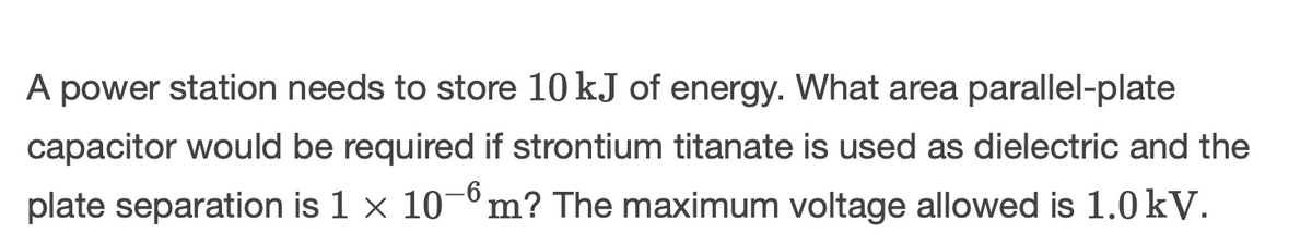 A power station needs to store 10 kJ of energy. What area parallel-plate
capacitor would be required if strontium titanate is used as dielectric and the
plate separation is 1 × 10¯6 m? The maximum voltage allowed is 1.0 kV.