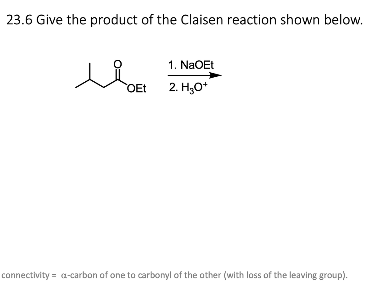 23.6 Give the product of the Claisen reaction shown below.
OEt
1. NaOEt
2. H3O+
connectivity = a-carbon of one to carbonyl of the other (with loss of the leaving group).