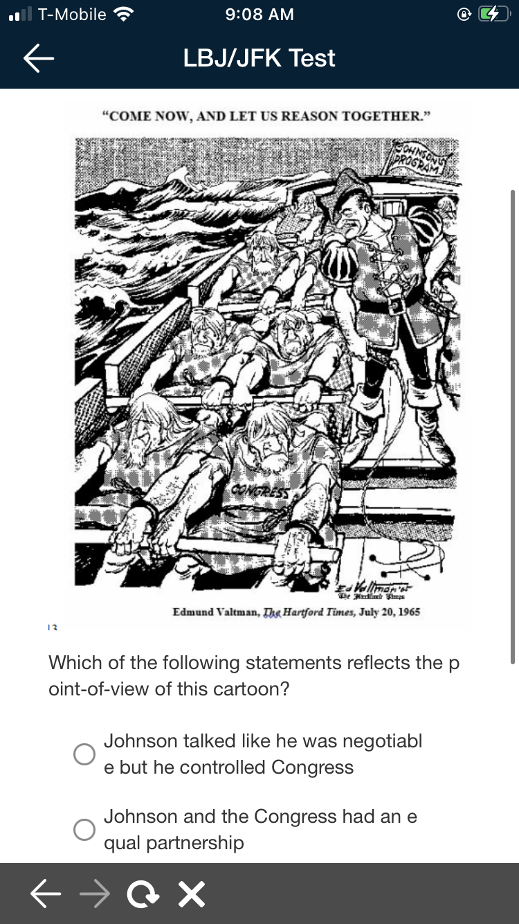 ll T-Mobile
9:08 AM
LBJ/JFK Test
"COME NOW, AND LET US REASON TOGETHER."
CONGRESS
D A P,
Edmund Valtman, Thg Hartford Times, July 20, 1965
13
Which of the following statements reflects the p
oint-of-view of this cartoon?
Johnson talked like he was negotiabl
e but he controlled Congress
Johnson and the Congress had an e
qual partnership
