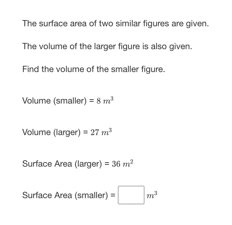 The surface area of two similar figures are given.
The volume of the larger figure is also given.
Find the volume of the smaller figure.
Volume (smaller) = 8 m³
Volume (larger) = 27 m³
Surface Area (larger) = 36 m2
Surface Area (smaller) =
m3
