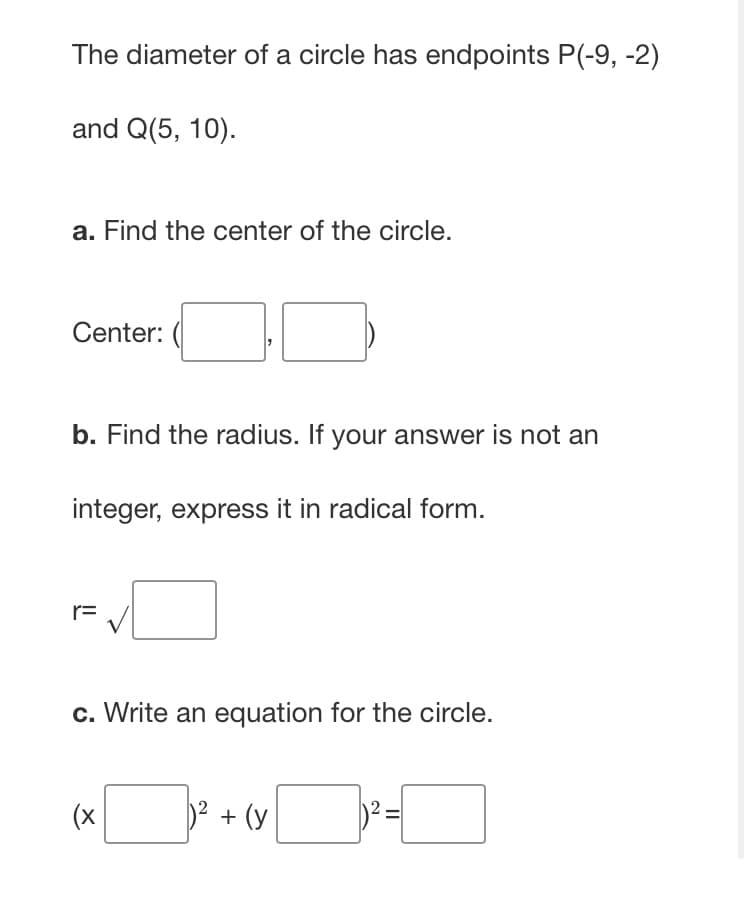 The diameter of a circle has endpoints P(-9, -2)
and Q(5, 10).
a. Find the center of the circle.
Center:
b. Find the radius. If your answer is not an
integer, express it in radical form.
r=
c. Write an equation for the circle.
(x
D2 + (y
