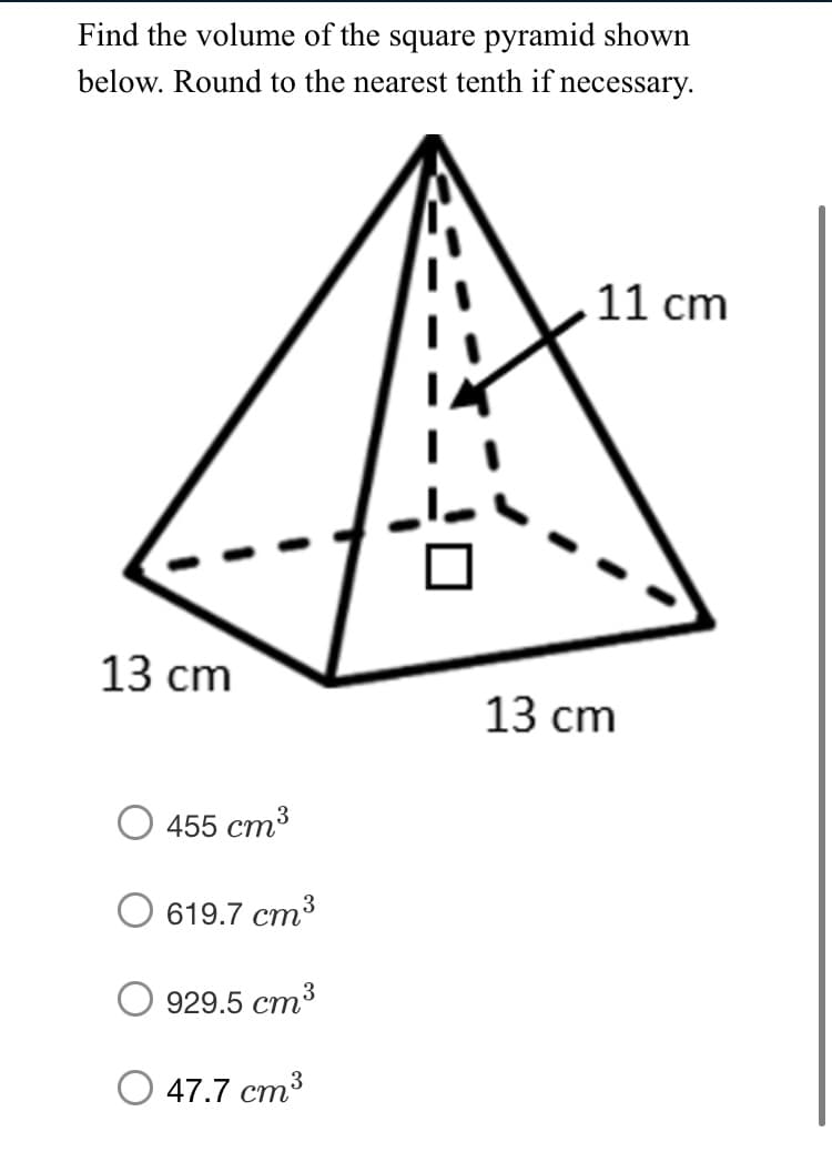 Find the volume of the square pyramid shown
below. Round to the nearest tenth if necessary.
11 cm
13 cm
13 сm
455 cm3
619.7 ст3
929.5 ст3
3
О 47.7 ст

