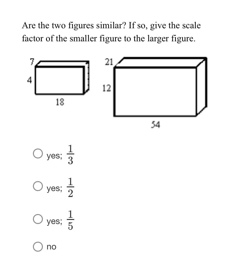 Are the two figures similar? If so, give the scale
factor of the smaller figure to the larger figure.
7
21
4
12
18
54
1
yes;
yes;
yes;
no
