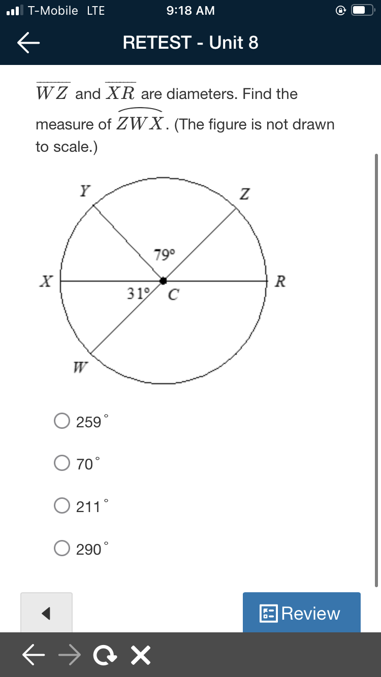 ul T-Mobile LTE
9:18 AM
RETEST - Unit 8
WZ and XR are diameters. Find the
measure of ZWX. (The figure is not drawn
to scale.)
Y
79°
X
R
31% C
W
259
O 70°
O 211°
290°
Review
