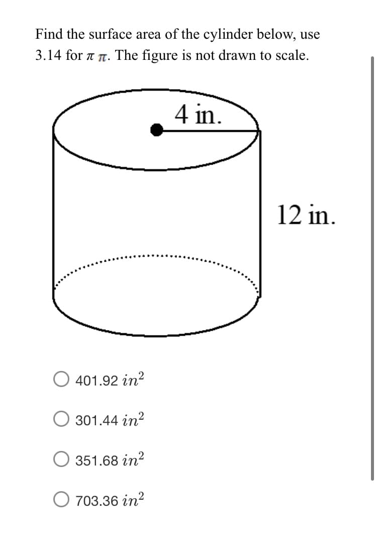 Find the surface area of the cylinder below, use
3.14 for t T. The figure is not drawn to scale.
4 in.
12 in.
O 401.92 in?
301.44 in?
351.68 in?
703.36 in?
