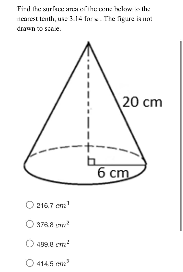 Find the surface area of the cone below to the
nearest tenth, use 3.14 for a. The figure is not
drawn to scale.
20 cm
б ст
O 216.7 cm³
376.8 ст?
489.8 ст2
414.5 cm2
