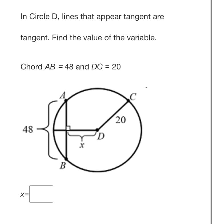 In Circle D, lines that appear tangent are
tangent. Find the value of the variable.
Chord AB = 48 and DC = 20
20
48
B
X=
