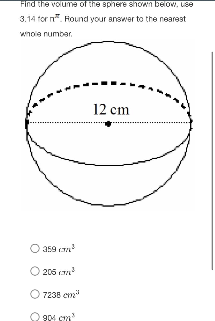 Find the volume of the sphere shown below, use
3.14 for n". Round your answer to the nearest
whole number.
**
12 cm
O 359 cm
3
O 205 cm3
7238 ст3
О 904 ст3
